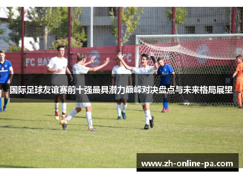 国际足球友谊赛前十强最具潜力巅峰对决盘点与未来格局展望 国际足球友谊赛前十强最具潜力巅峰对决盘点与未来格局展望