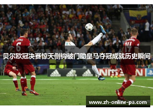 贝尔欧冠决赛惊天倒钩破门助皇马夺冠成就历史瞬间 贝尔欧冠决赛惊天倒钩破门助皇马夺冠成就历史瞬间