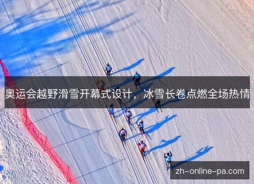 奥运会越野滑雪开幕式设计,冰雪长卷点燃全场热情 奥运会越野滑雪开幕式设计,冰雪长卷点燃全场热情