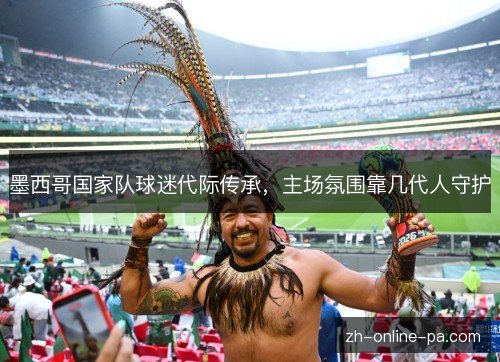 墨西哥国家队球迷代际传承,主场氛围靠几代人守护 墨西哥国家队球迷代际传承,主场氛围靠几代人守护